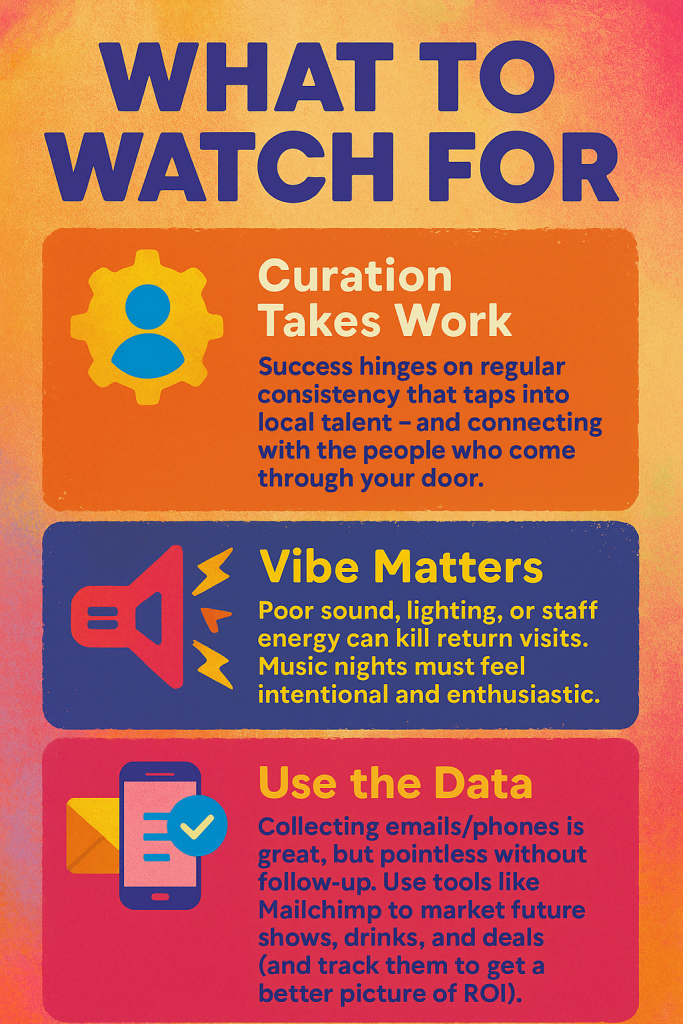 What to Watch For
Curation Takes Work
Success hinges on regular consistency that taps into local talent – and connecting with the people who come through your door.
Vibe Matters
Poor sound, lighting, or staff energy can kill return visits. Music nights must feel intentional and enthusiastic.
Use the Data
Collecting emails/phones is great, but pointless without follow-up. Use tools like Mailchimp to market future shows, drinks, and deals (and track them to get a better picture of ROI).
