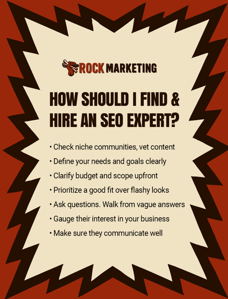 How do I find and hire an SEO expert? Check niche communities, vet content. Define your needs and goals clearly. Clarify budget and scope upfront. Prioritize a good fit over flashy looks. Ask questions. Walk from vague answers. Gauge their interest in your business. Make sure they communicate well.