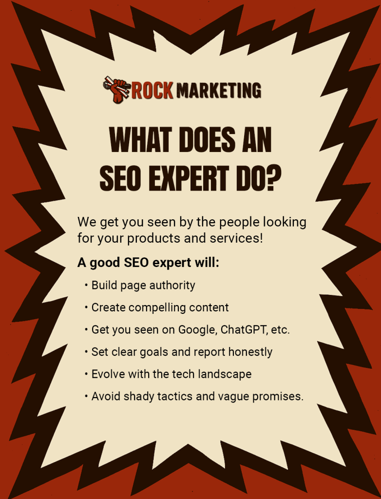 What does an SEO expert do? We get you seen by the people looking for your products and services! A good SEO expert will: • Build page authority, • Create compelling content, • Get you seen on Google, ChatGPT, etc, • Set clear goals and report honestly, • Evolve with the tech landscape, • Avoid shady tactics and vague promises.
