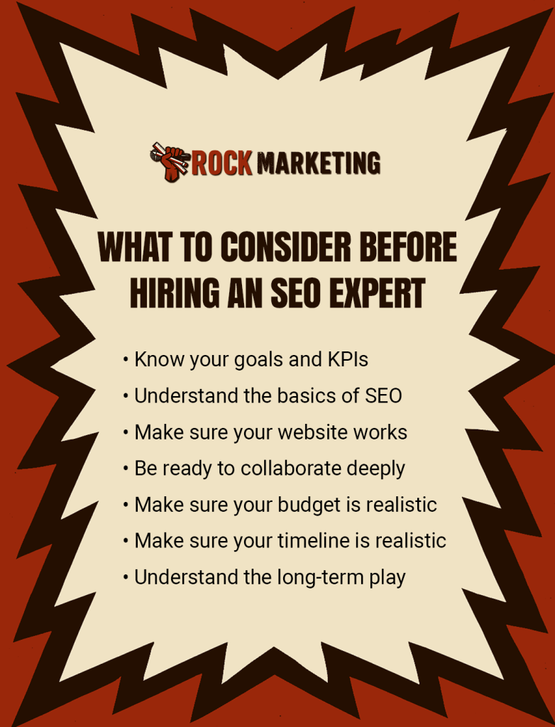 What should I consider before hiring an SEO expert? Know your goals and KPIs. Understand the basics of SEO. Make sure your website works. Be ready to collaborate deeply. Make sure your budget is realistic. Make sure your timeline is realistic. Understand the long-term play.