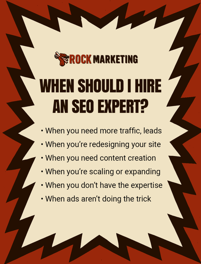 When should I hire an SEO expert? When you need more traffic, leads. When you’re redesigning your site. When you need content creation. When you’re scaling or expanding. When you don’t have the expertise. When ads aren’t doing the trick.