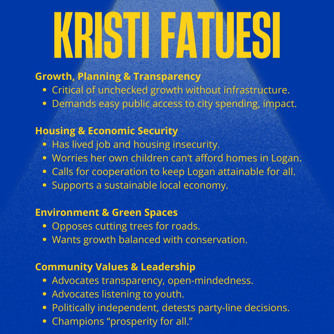 Kristi Fatuesi for Logan City Council 2025: Growth, Planning & Transparency
Critical of unchecked growth without infrastructure.
Demands easy public access to city spending, impact.
Housing & Economic Security
Has lived job and housing insecurity.
Worries her own children can’t afford homes in Logan.
Calls for cooperation to keep Logan attainable for all.
Supports a sustainable local economy.
Environment & Green Spaces
Opposes cutting trees for roads.
Wants growth balanced with conservation.
Community Values & Leadership
Advocates transparency, open-mindedness.
Advocates listening to youth.
Politically independent, detests party-line decisions.
Champions “prosperity for all.”