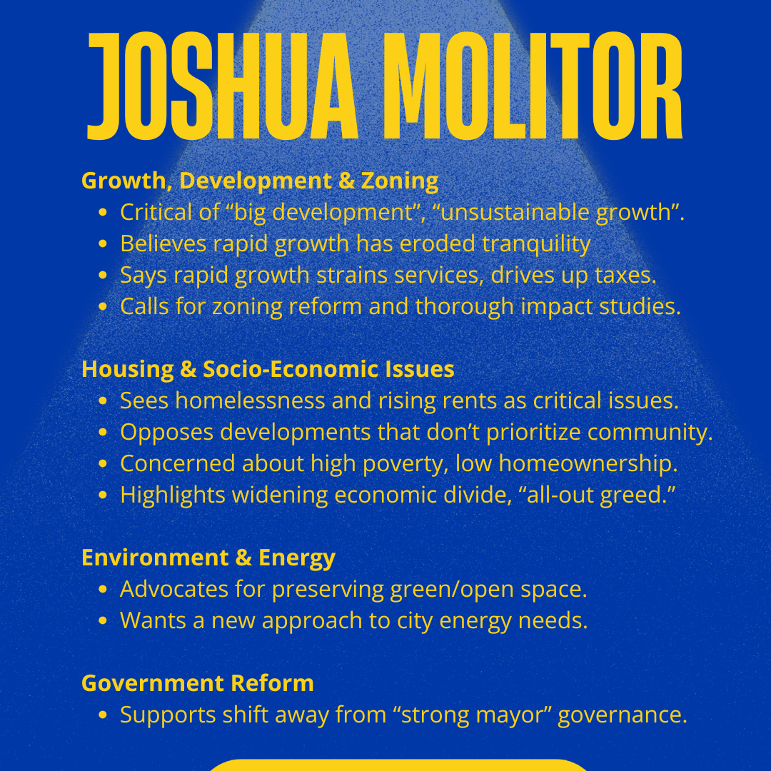 Joshua Molitor for Logan City Council 2025: Growth, Development & Zoning
Critical of “big development”, “unsustainable growth”.
Believes rapid growth has eroded tranquility
Says rapid growth strains services, drives up taxes.
Calls for zoning reform and thorough impact studies.
Housing & Socio-Economic Issues
Sees homelessness and rising rents as critical issues.
Opposes developments that don’t prioritize community.
Concerned about high poverty, low homeownership.
Highlights widening economic divide, “all-out greed.”
Environment & Energy
Advocates for preserving green/open space.
Wants a new approach to city energy needs.
Government Reform
Supports shift away from “strong mayor” governance.