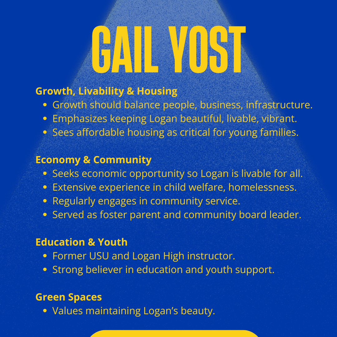 Gail Yost for Logan City Council 2025: Growth, Livability & Housing
Growth should balance people, business, infrastructure.
Emphasizes keeping Logan beautiful, livable, vibrant.
Sees affordable housing as critical for young families.
Economy & Community
Seeks economic opportunity so Logan is livable for all.
Extensive experience in child welfare, homelessness.
Regularly engages in community service.
Served as foster parent and community board leader.
Education & Youth
Former USU and Logan High instructor.
Strong believer in education and youth support.
Green Spaces
Values maintaining Logan’s beauty.