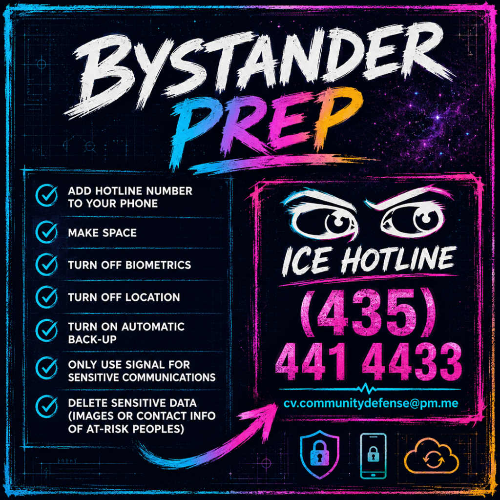 AI-generated square infographic titled “Bystander Prep,” designed in a dark, high-contrast neon style with a void slate blueprint background, purple starry texture, painted cyan and magenta borders, and bold brush-style typography. The graphic gives a preparation checklist for people who may witness immigration enforcement activity. The left panel lists seven bystander prep steps with cyan checkmark icons: add hotline number to your phone, make space, turn off biometrics, turn off location, turn on automatic back-up, only use Signal for sensitive communications, and delete sensitive data such as images or contact information of at-risk people. The right panel features illustrated eyes above large hotline text: “ICE hotline (435) 441 4433,” followed by the email address “cv.communitydefense@pm.me
.” A painted magenta arrow points toward the hotline box, and small privacy-themed icons — a shield, a locked phone, and cloud backup — appear along the bottom.