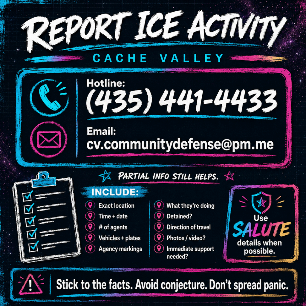 AI-generated square infographic titled “Report ICE Activity” with “Cache Valley” underneath, designed in a dark, high-contrast neon style with a void slate and deep purple starry blueprint background, painted cyan, magenta, and yellow accents, and bold brush-style typography. The graphic provides local reporting information for suspected ICE activity in Cache Valley.

The center panel prominently displays the Cache Valley ICE activity hotline number, “(435) 441-4433,” alongside a phone icon, and the email address “cv.communitydefense@pm.me
” alongside an envelope icon. A small note below says, “Partial info still helps.”

The lower half lists what to include in a report: exact location, time and date, number of agents, vehicles and license plates, agency markings, what agents are doing, whether someone was detained, direction of travel, whether photos or video are available, and whether immediate support is needed. A side callout says to use “SALUTE” details when possible.

A bottom warning banner reads: “Stick to the facts. Avoid conjecture. Don’t spread panic.” The overall image emphasizes factual, calm, community-centered reporting of immigration enforcement activity through trusted Cache Valley rapid-response channels.